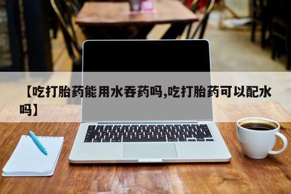 打胎药私人店联系方式保密发货,指导用药【吃打胎药能用水吞药吗,吃打胎药可以配水吗】