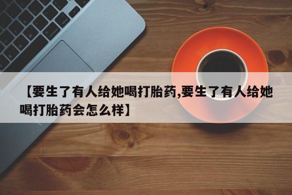 打胎药私人店联系方式保密发货,指导用药【要生了有人给她喝打胎药,要生了有人给她喝打胎药会怎么样】
