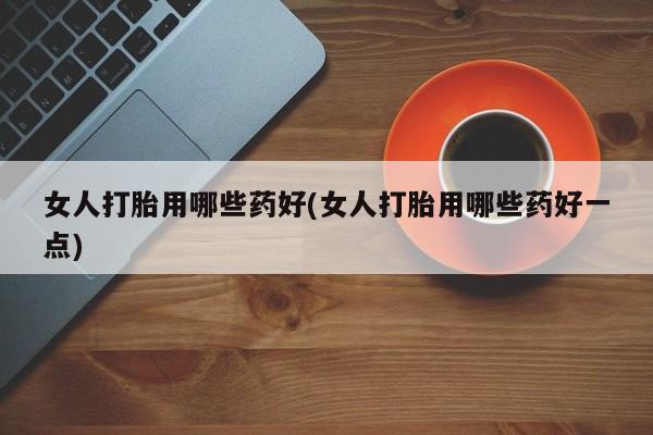 打胎药私人店联系方式保密发货,指导用药女人打胎用哪些药好(女人打胎用哪些药好一点)