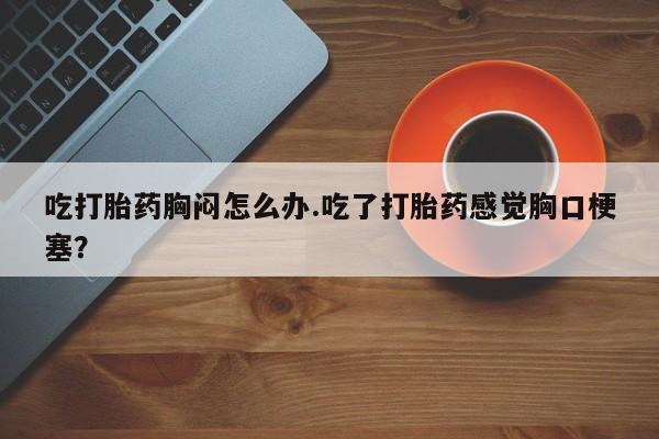 打胎药私人店联系方式保密发货,指导用药吃打胎药胸闷怎么办.吃了打胎药感觉胸口梗塞？