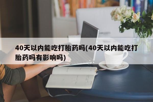 打胎药私人店联系方式保密发货,指导用药40天以内能吃打胎药吗(40天以内能吃打胎药吗有影响吗)