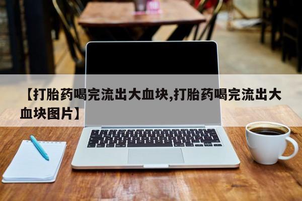 打胎药私人店联系方式保密发货,指导用药【打胎药喝完流出大血块,打胎药喝完流出大血块图片】