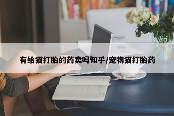 打胎药私人店联系方式保密发货,指导用药有给猫打胎的药卖吗知乎/宠物猫打胎药