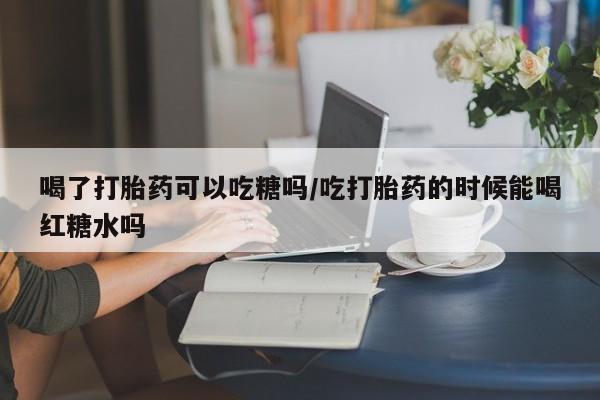 打胎药私人店联系方式保密发货,指导用药喝了打胎药可以吃糖吗/吃打胎药的时候能喝红糖水吗