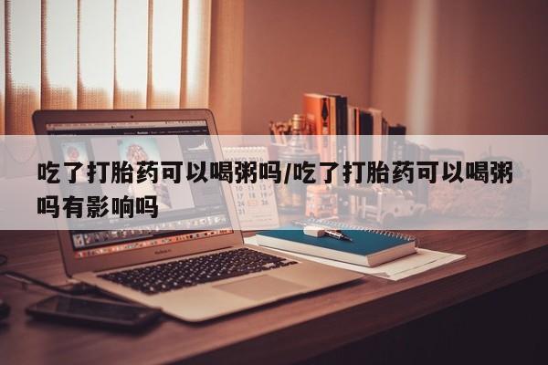 打胎药私人店联系方式保密发货,指导用药吃了打胎药可以喝粥吗/吃了打胎药可以喝粥吗有影响吗
