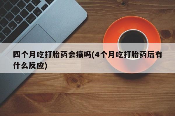 打胎药私人店联系方式保密发货,指导用药四个月吃打胎药会痛吗(4个月吃打胎药后有什么反应)