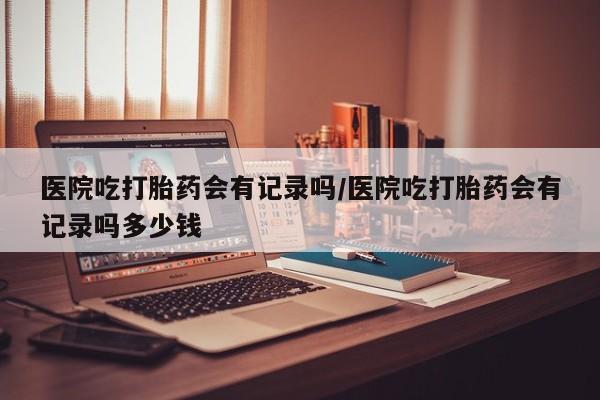 打胎药私人店联系方式保密发货,指导用药医院吃打胎药会有记录吗/医院吃打胎药会有记录吗多少钱