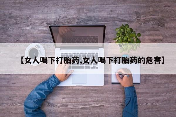 打胎药私人店联系方式保密发货,指导用药【女人喝下打胎药,女人喝下打胎药的危害】