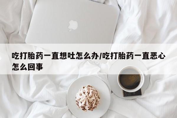 打胎药私人店联系方式保密发货,指导用药吃打胎药一直想吐怎么办/吃打胎药一直恶心怎么回事