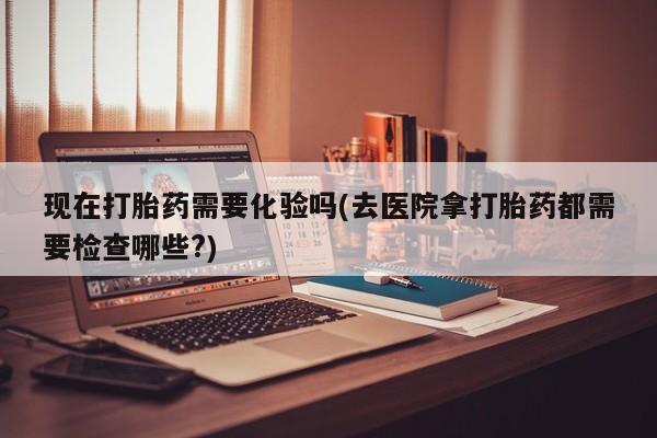打胎药私人店联系方式保密发货,指导用药现在打胎药需要化验吗(去医院拿打胎药都需要检查哪些?)