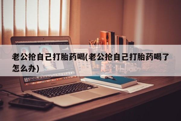打胎药私人店联系方式保密发货,指导用药老公抢自己打胎药喝(老公抢自己打胎药喝了怎么办)