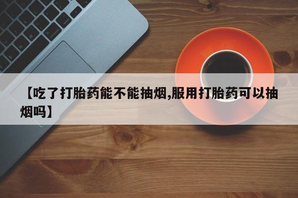 打胎药私人店联系方式保密发货,指导用药【吃了打胎药能不能抽烟,服用打胎药可以抽烟吗】