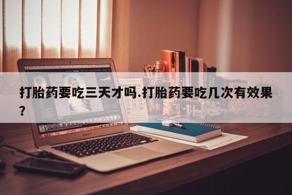 打胎药私人店联系方式保密发货,指导用药打胎药要吃三天才吗.打胎药要吃几次有效果？