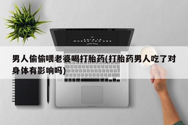 打胎药私人店联系方式保密发货,指导用药男人偷偷喂老婆喝打胎药(打胎药男人吃了对身体有影响吗)