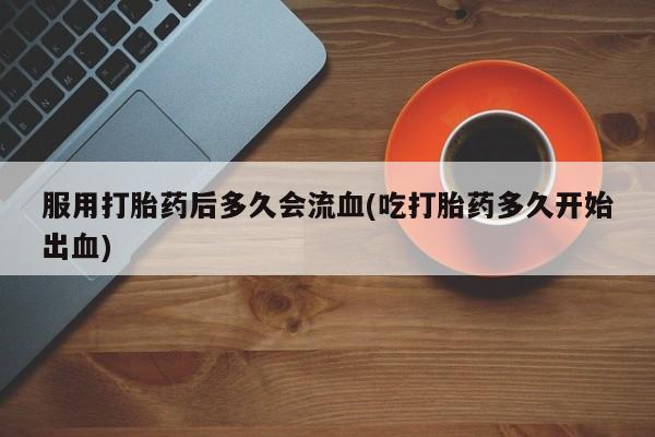 打胎药私人店联系方式保密发货,指导用药服用打胎药后多久会流血(吃打胎药多久开始出血)