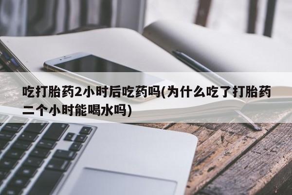 打胎药私人店联系方式保密发货,指导用药吃打胎药2小时后吃药吗(为什么吃了打胎药二个小时能喝水吗)