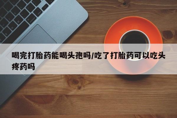 打胎药私人店联系方式保密发货,指导用药喝完打胎药能喝头孢吗/吃了打胎药可以吃头疼药吗
