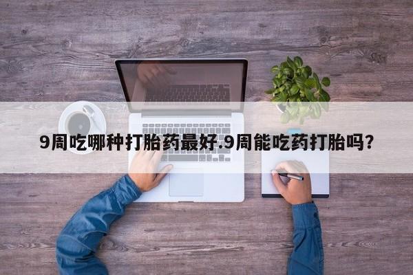 打胎药私人店联系方式保密发货,指导用药9周吃哪种打胎药最好.9周能吃药打胎吗？