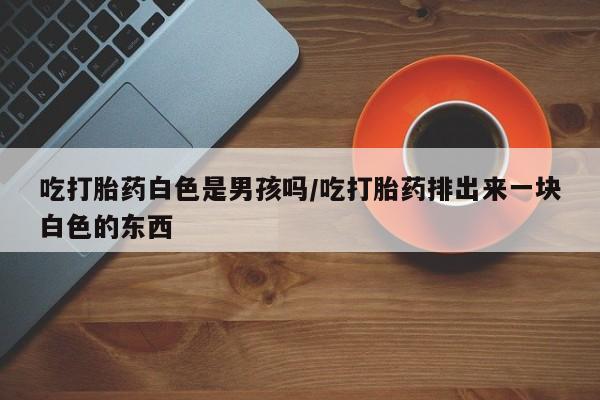 打胎药私人店联系方式保密发货,指导用药吃打胎药白色是男孩吗/吃打胎药排出来一块白色的东西