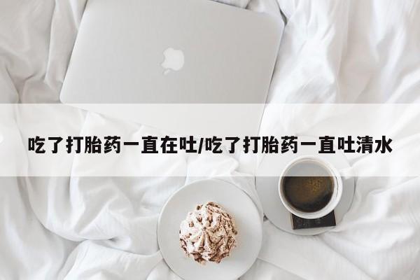 打胎药私人店联系方式保密发货,指导用药吃了打胎药一直在吐/吃了打胎药一直吐清水