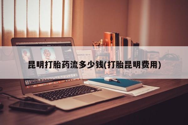 打胎药私人店联系方式保密发货,指导用药昆明打胎药流多少钱(打胎昆明费用)