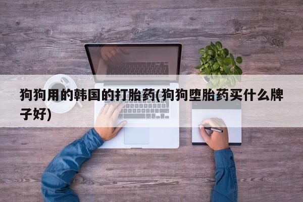 打胎药私人店联系方式保密发货,指导用药狗狗用的韩国的打胎药(狗狗堕胎药买什么牌子好)