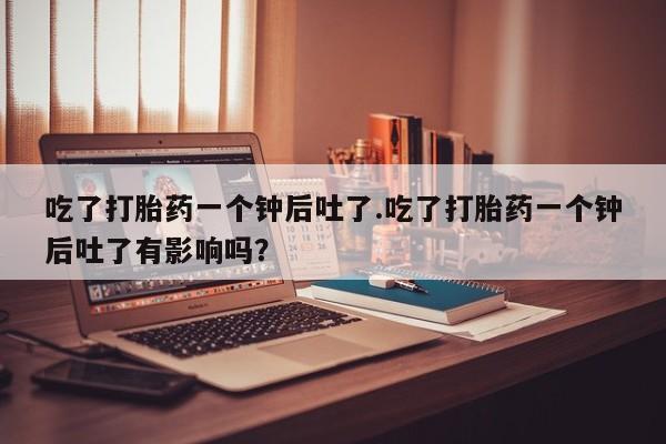 打胎药私人店联系方式保密发货,指导用药吃了打胎药一个钟后吐了.吃了打胎药一个钟后吐了有影响吗？