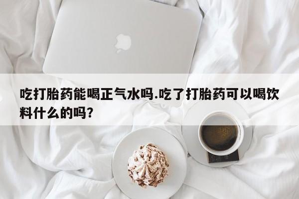 打胎药私人店联系方式保密发货,指导用药吃打胎药能喝正气水吗.吃了打胎药可以喝饮料什么的吗？