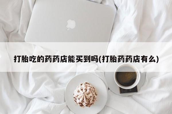 打胎药私人店联系方式保密发货,指导用药打胎吃的药药店能买到吗(打胎药药店有么)