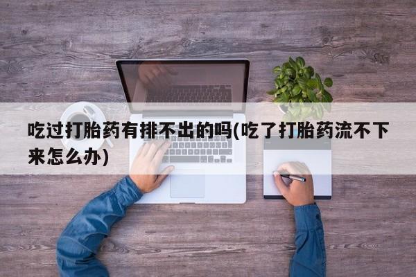 打胎药私人店联系方式保密发货,指导用药吃过打胎药有排不出的吗(吃了打胎药流不下来怎么办)