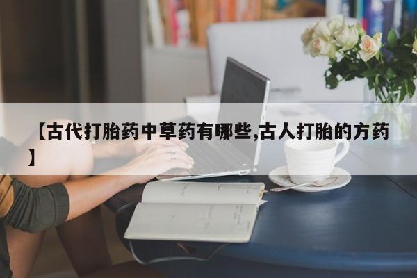 打胎药私人店联系方式保密发货,指导用药【古代打胎药中草药有哪些,古人打胎的方药】