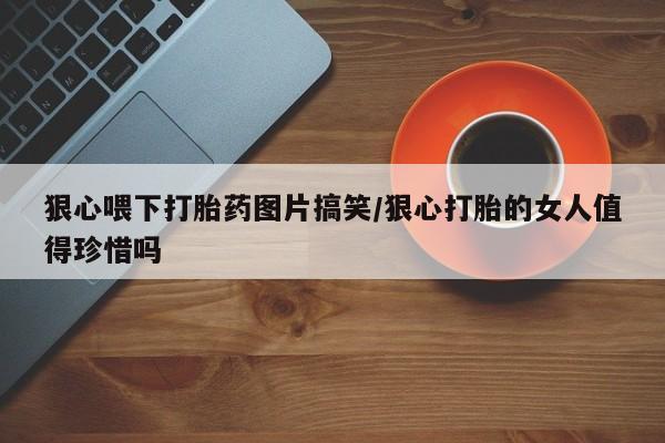 打胎药私人店联系方式保密发货,指导用药狠心喂下打胎药图片搞笑/狠心打胎的女人值得珍惜吗