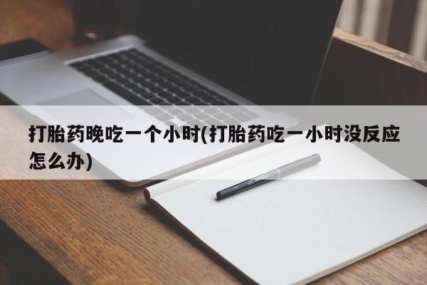 打胎药私人店联系方式保密发货,指导用药打胎药晚吃一个小时(打胎药吃一小时没反应怎么办)