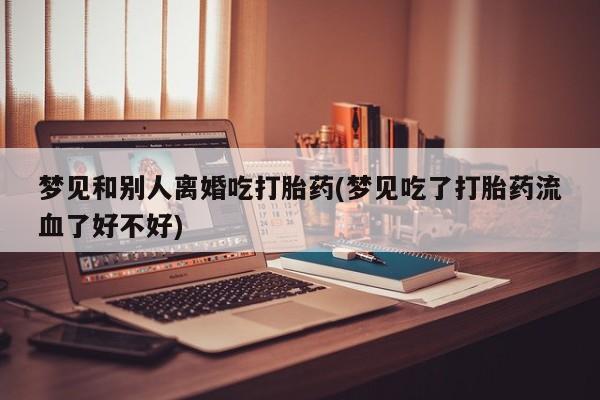 打胎药私人店联系方式保密发货,指导用药梦见和别人离婚吃打胎药(梦见吃了打胎药流血了好不好)