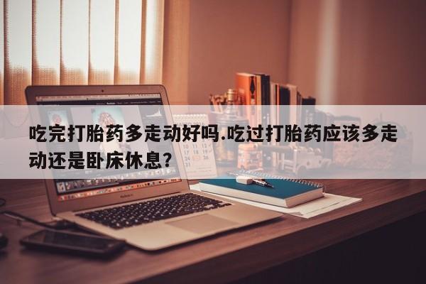 打胎药私人店联系方式保密发货,指导用药吃完打胎药多走动好吗.吃过打胎药应该多走动还是卧床休息？