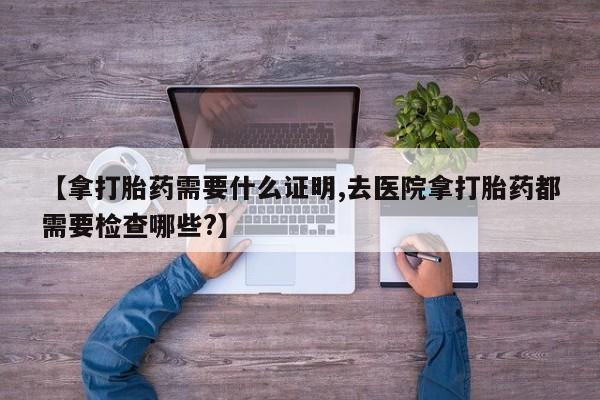 打胎药私人店联系方式保密发货,指导用药【拿打胎药需要什么证明,去医院拿打胎药都需要检查哪些?】
