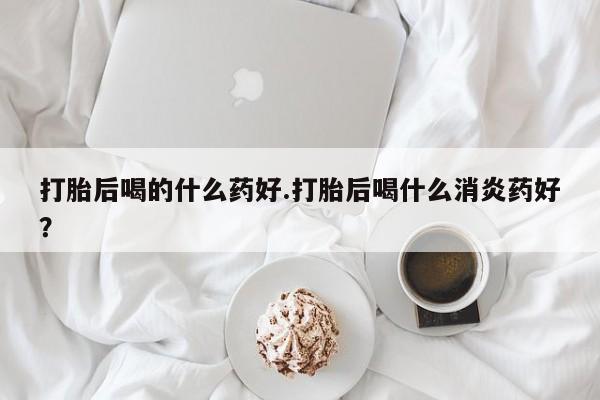 打胎药私人店联系方式保密发货,指导用药打胎后喝的什么药好.打胎后喝什么消炎药好？