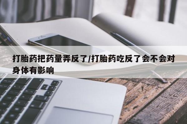 打胎药私人店联系方式保密发货,指导用药打胎药把药量弄反了/打胎药吃反了会不会对身体有影响