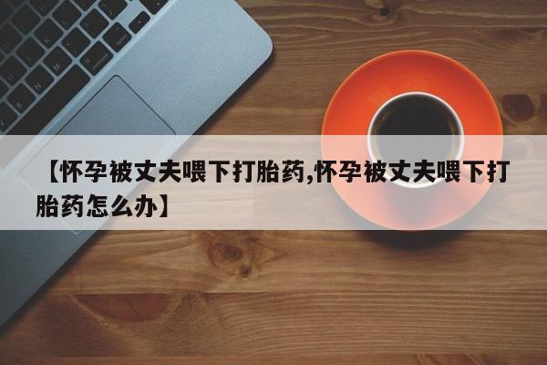 打胎药私人店联系方式保密发货,指导用药【怀孕被丈夫喂下打胎药,怀孕被丈夫喂下打胎药怎么办】