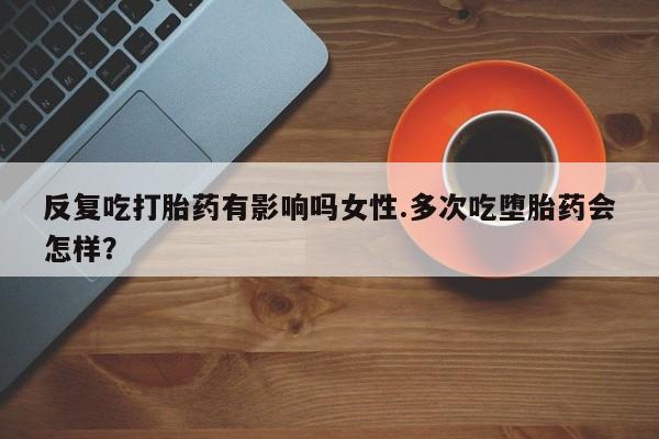 打胎药私人店联系方式保密发货,指导用药反复吃打胎药有影响吗女性.多次吃堕胎药会怎样？