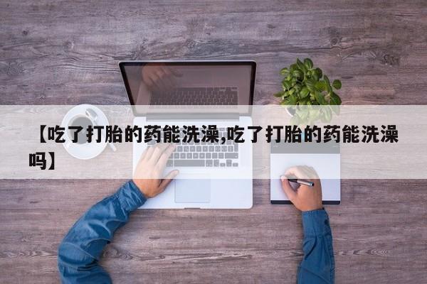 打胎药私人店联系方式保密发货,指导用药【吃了打胎的药能洗澡,吃了打胎的药能洗澡吗】