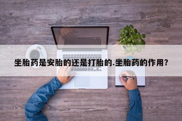 打胎药私人店联系方式保密发货,指导用药坐胎药是安胎的还是打胎的.坐胎药的作用？