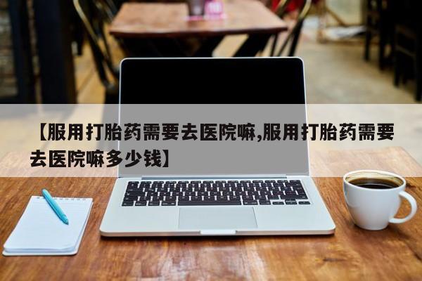 打胎药私人店联系方式保密发货,指导用药【服用打胎药需要去医院嘛,服用打胎药需要去医院嘛多少钱】
