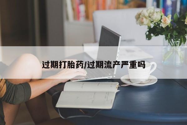 打胎药私人店联系方式保密发货,指导用药过期打胎药/过期流产严重吗