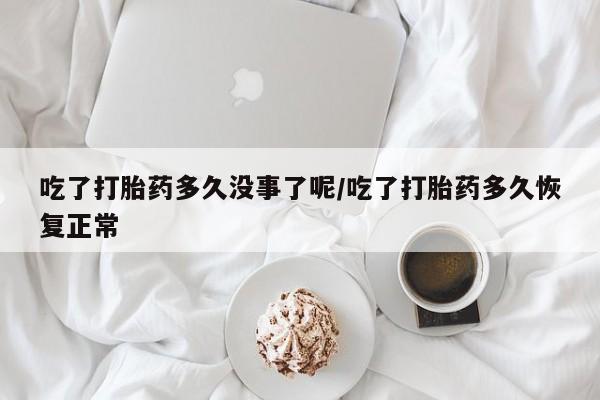 打胎药私人店联系方式保密发货,指导用药吃了打胎药多久没事了呢/吃了打胎药多久恢复正常