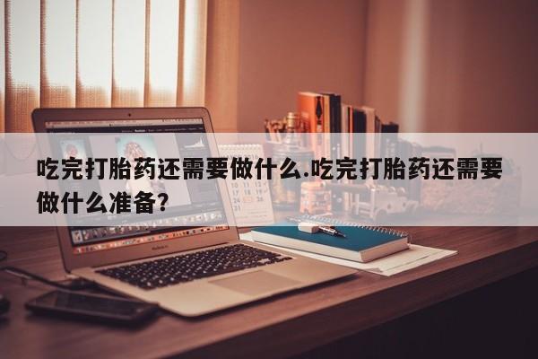 打胎药私人店联系方式保密发货,指导用药吃完打胎药还需要做什么.吃完打胎药还需要做什么准备？