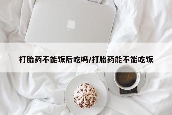 打胎药私人店联系方式保密发货,指导用药打胎药不能饭后吃吗/打胎药能不能吃饭