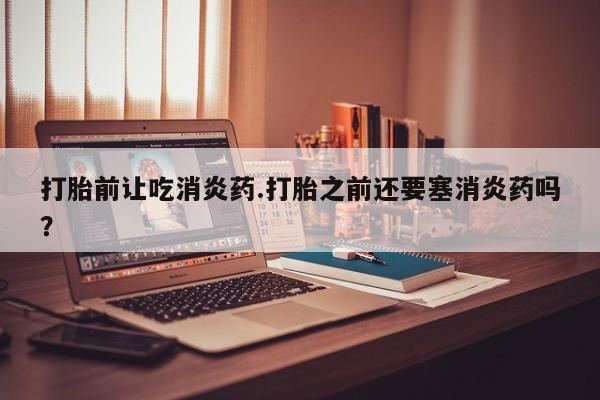 打胎药私人店联系方式保密发货,指导用药打胎前让吃消炎药.打胎之前还要塞消炎药吗？