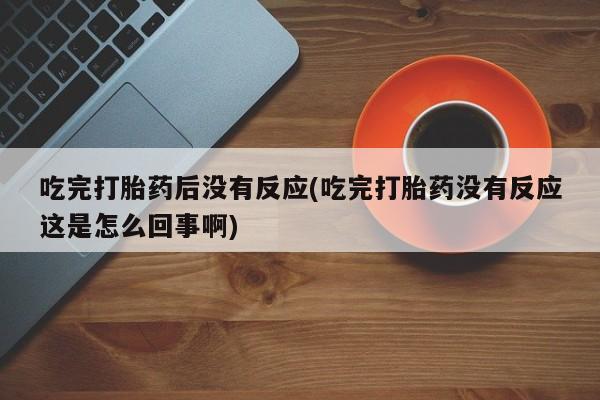 打胎药私人店联系方式保密发货,指导用药吃完打胎药后没有反应(吃完打胎药没有反应这是怎么回事啊)