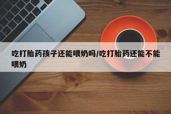 打胎药私人店联系方式保密发货,指导用药吃打胎药孩子还能喂奶吗/吃打胎药还能不能喂奶